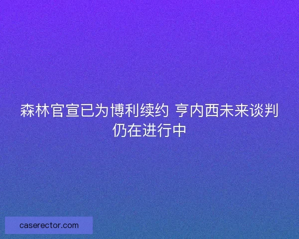 森林官宣已为博利续约 亨内西未来谈判仍在进行中