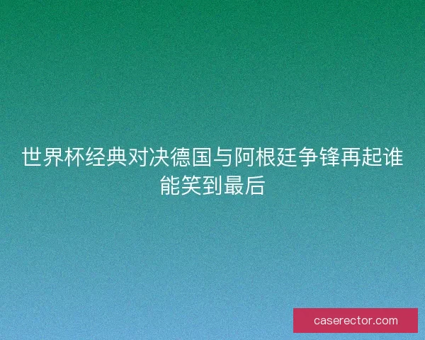 世界杯经典对决德国与阿根廷争锋再起谁能笑到最后
