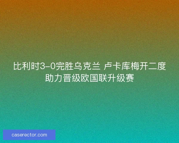 比利时3-0完胜乌克兰 卢卡库梅开二度助力晋级欧国联升级赛