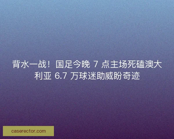 背水一战！国足今晚 7 点主场死磕澳大利亚 6.7 万球迷助威盼奇迹