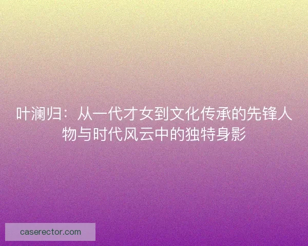 叶澜归：从一代才女到文化传承的先锋人物与时代风云中的独特身影