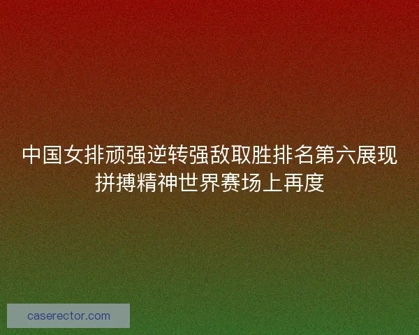 中国女排顽强逆转强敌取胜排名第六展现拼搏精神世界赛场上再度