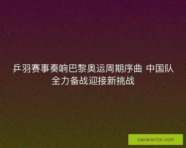 乒羽赛事奏响巴黎奥运周期序曲 中国队全力备战迎接新挑战