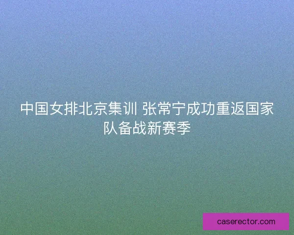中国女排北京集训 张常宁成功重返国家队备战新赛季