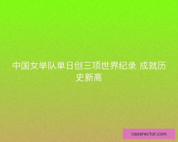 中国女举队单日创三项世界纪录 成就历史新高