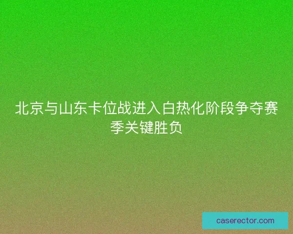北京与山东卡位战进入白热化阶段争夺赛季关键胜负