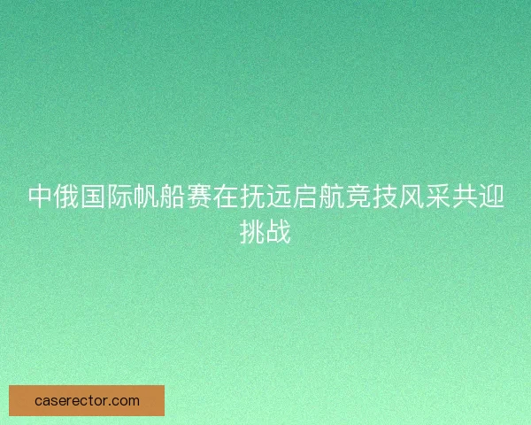 中俄国际帆船赛在抚远启航竞技风采共迎挑战