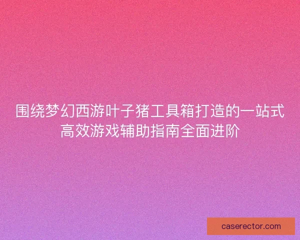 围绕梦幻西游叶子猪工具箱打造的一站式高效游戏辅助指南全面进阶