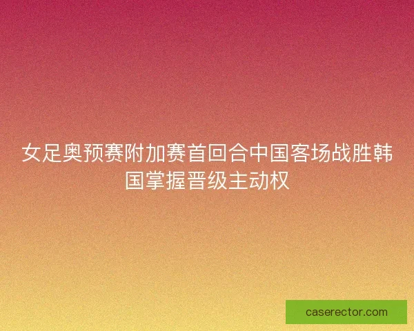 女足奥预赛附加赛首回合中国客场战胜韩国掌握晋级主动权