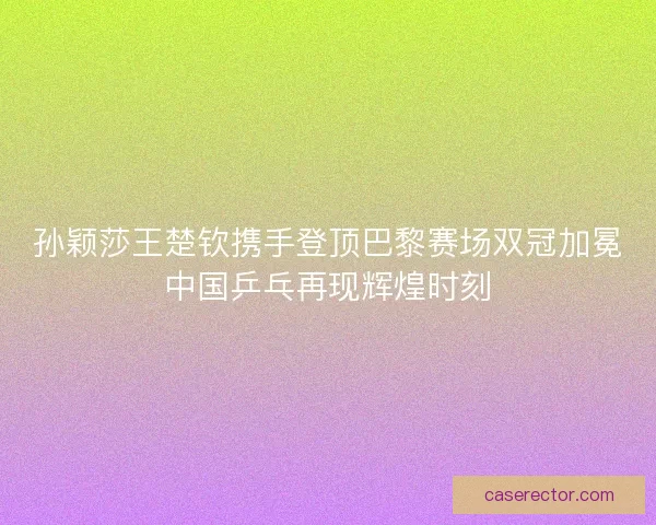 孙颖莎王楚钦携手登顶巴黎赛场双冠加冕中国乒乓再现辉煌时刻