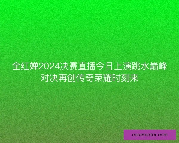 全红婵2024决赛直播今日上演跳水巅峰对决再创传奇荣耀时刻来