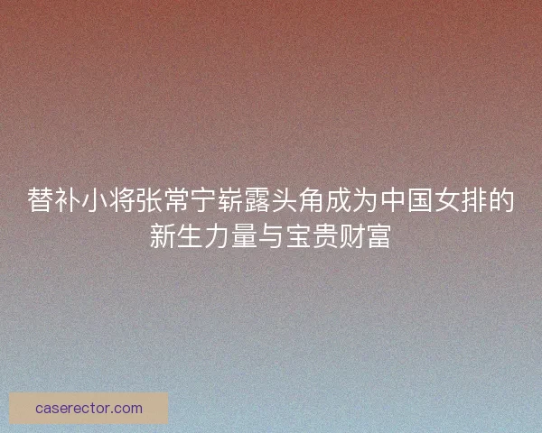 替补小将张常宁崭露头角成为中国女排的新生力量与宝贵财富