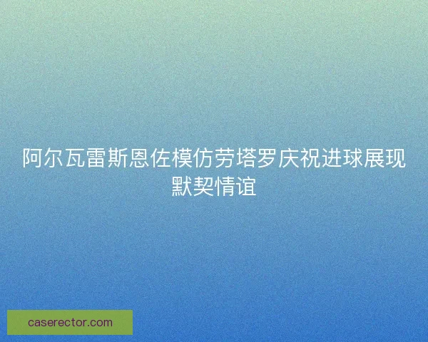 阿尔瓦雷斯恩佐模仿劳塔罗庆祝进球展现默契情谊