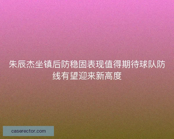 朱辰杰坐镇后防稳固表现值得期待球队防线有望迎来新高度