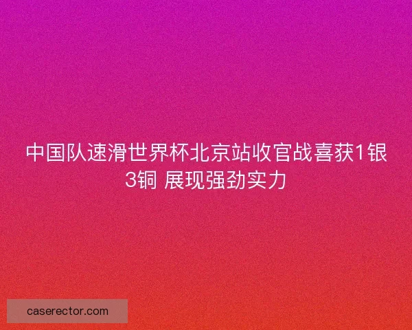 中国队速滑世界杯北京站收官战喜获1银3铜 展现强劲实力
