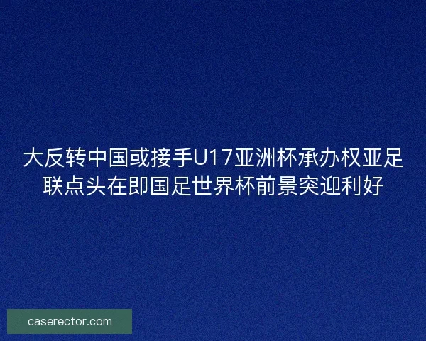 大反转中国或接手U17亚洲杯承办权亚足联点头在即国足世界杯前景突迎利好